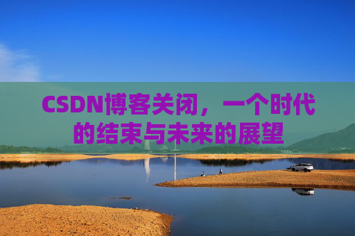CSDN博客关闭，一个时代的结束与未来的展望